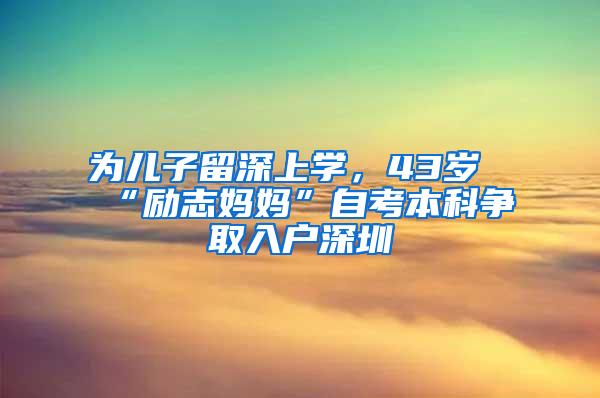 为儿子留深上学，43岁“励志妈妈”自考本科争取入户深圳