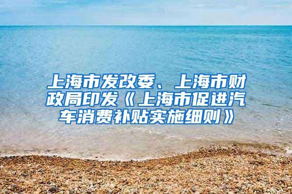 上海市发改委、上海市财政局印发《上海市促进汽车消费补贴实施细则》