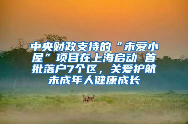 中央财政支持的“未爱小屋”项目在上海启动 首批落户7个区，关爱护航未成年人健康成长