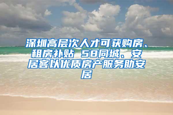 深圳高层次人才可获购房、租房补贴 58同城、安居客以优质房产服务助安居