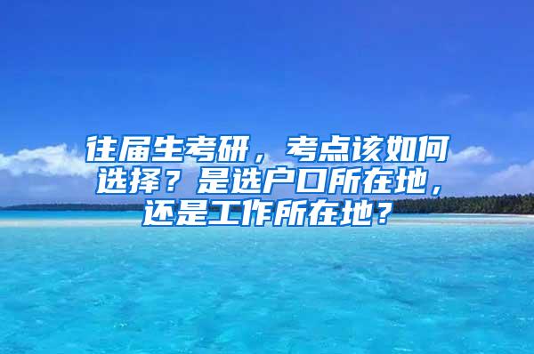 往届生考研，考点该如何选择？是选户口所在地，还是工作所在地？