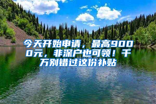 今天开始申请，最高9000元，非深户也可领！千万别错过这份补贴