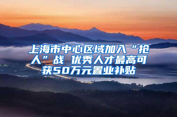 上海市中心区域加入“抢人”战 优秀人才最高可获50万元置业补贴