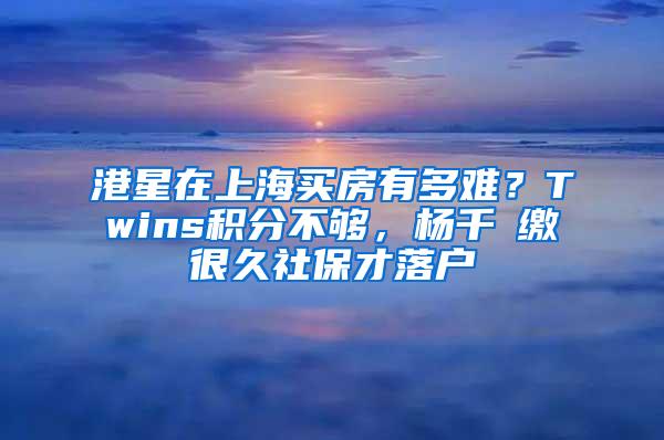 港星在上海买房有多难？Twins积分不够，杨千嬅缴很久社保才落户