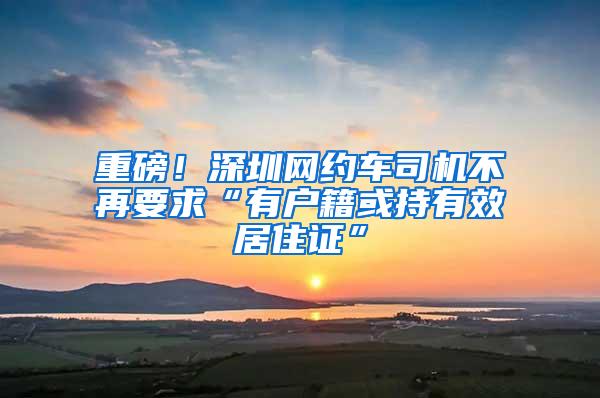 重磅！深圳网约车司机不再要求“有户籍或持有效居住证”