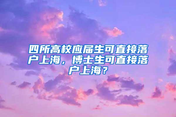 四所高校应届生可直接落户上海，博士生可直接落户上海？