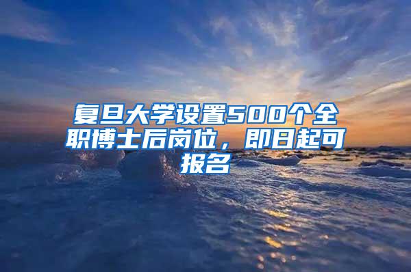 复旦大学设置500个全职博士后岗位，即日起可报名