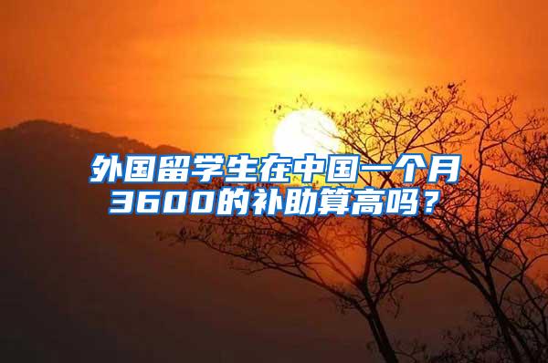 外国留学生在中国一个月3600的补助算高吗？