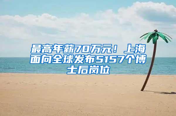 最高年薪70万元！上海面向全球发布5157个博士后岗位