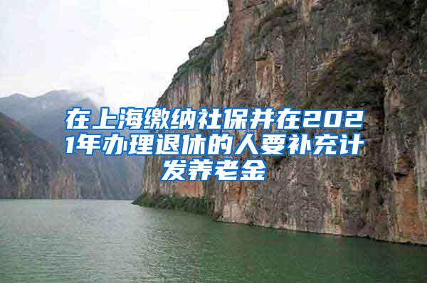 在上海缴纳社保并在2021年办理退休的人要补充计发养老金