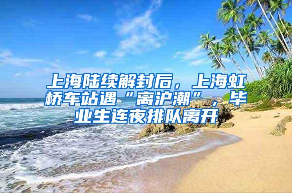 上海陆续解封后，上海虹桥车站遇“离沪潮”，毕业生连夜排队离开