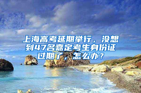 上海高考延期举行，没想到47名嘉定考生身份证过期了，怎么办？