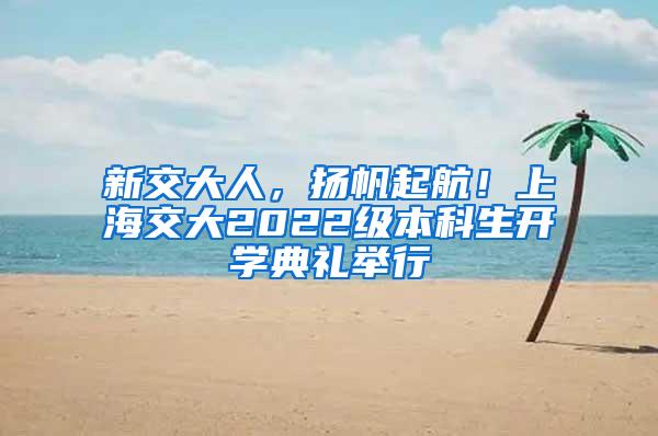 新交大人，扬帆起航！上海交大2022级本科生开学典礼举行