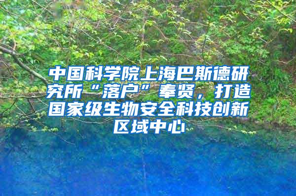 中国科学院上海巴斯德研究所“落户”奉贤，打造国家级生物安全科技创新区域中心