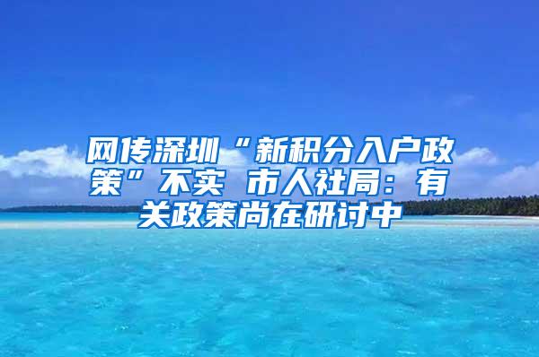 网传深圳“新积分入户政策”不实 市人社局：有关政策尚在研讨中