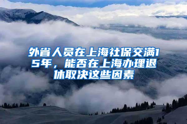 外省人员在上海社保交满15年，能否在上海办理退休取决这些因素