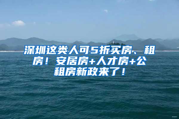 深圳这类人可5折买房、租房！安居房+人才房+公租房新政来了！