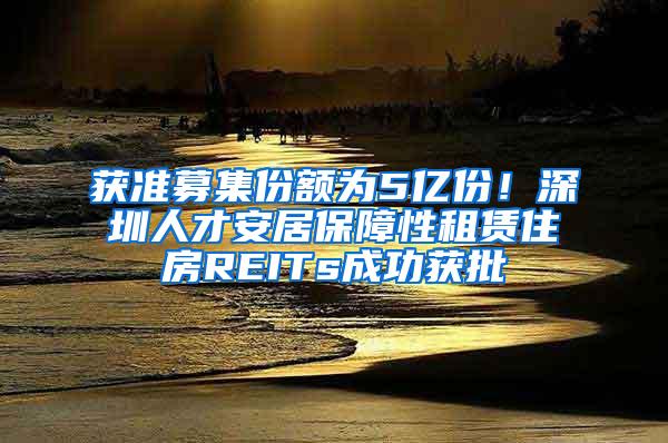 获准募集份额为5亿份！深圳人才安居保障性租赁住房REITs成功获批