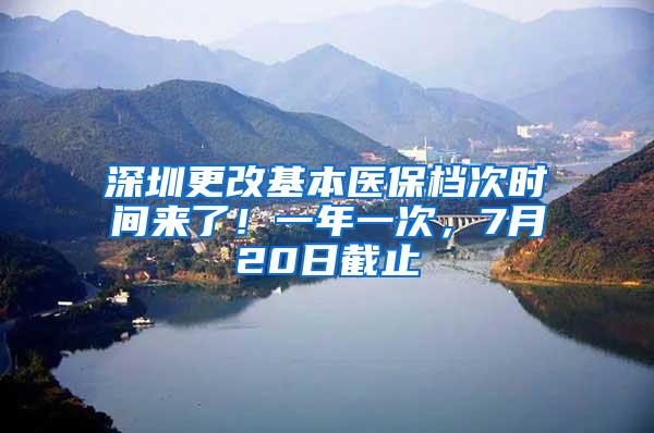 深圳更改基本医保档次时间来了！一年一次，7月20日截止