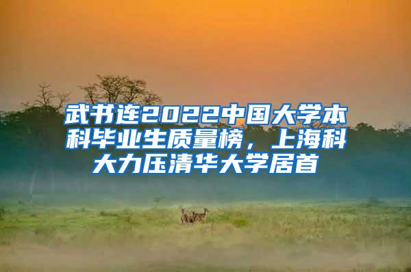 武书连2022中国大学本科毕业生质量榜，上海科大力压清华大学居首