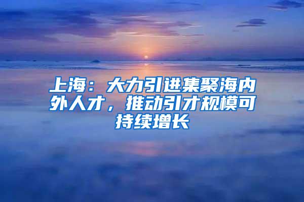 上海：大力引进集聚海内外人才，推动引才规模可持续增长