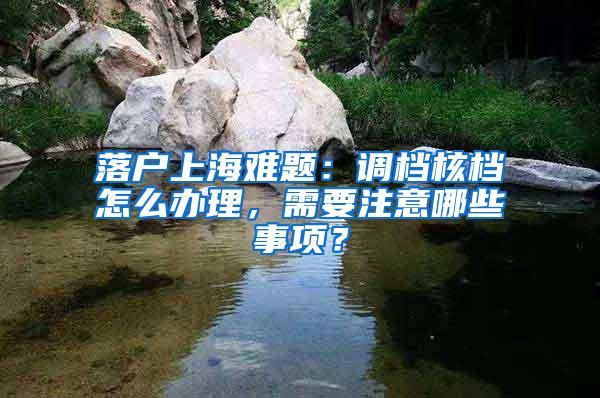 落户上海难题：调档核档怎么办理，需要注意哪些事项？