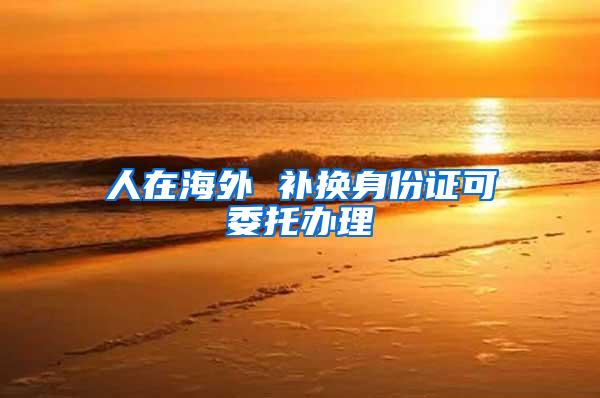 人在海外 补换身份证可委托办理