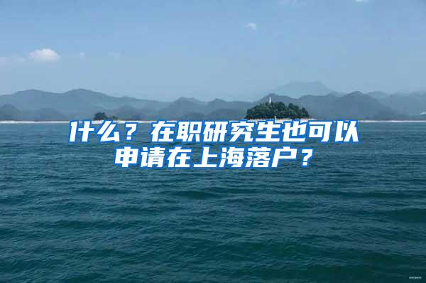 什么？在职研究生也可以申请在上海落户？