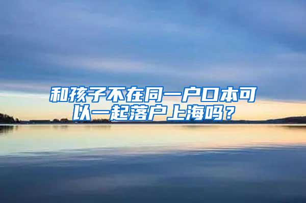 和孩子不在同一户口本可以一起落户上海吗？