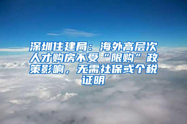 深圳住建局：海外高层次人才购房不受“限购”政策影响，无需社保或个税证明