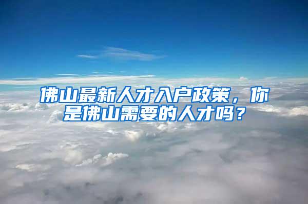 佛山最新人才入户政策，你是佛山需要的人才吗？