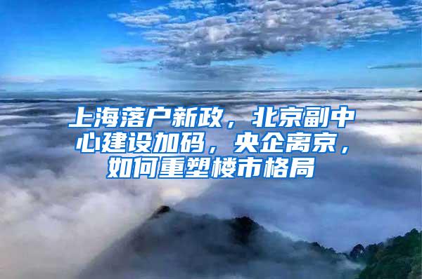 上海落户新政，北京副中心建设加码，央企离京，如何重塑楼市格局