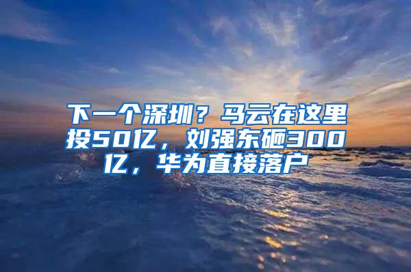 下一个深圳？马云在这里投50亿，刘强东砸300亿，华为直接落户