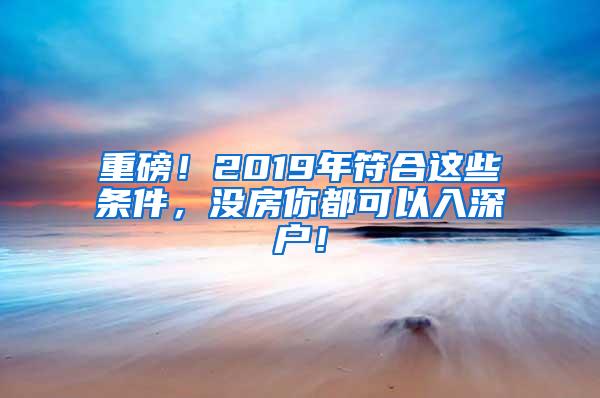 重磅！2019年符合这些条件，没房你都可以入深户！