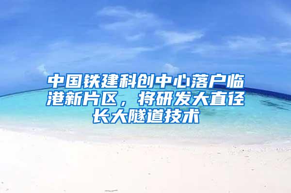 中国铁建科创中心落户临港新片区，将研发大直径长大隧道技术