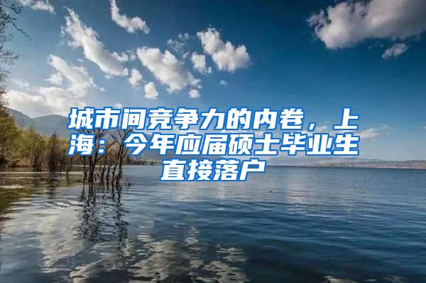 城市间竞争力的内卷，上海：今年应届硕士毕业生直接落户