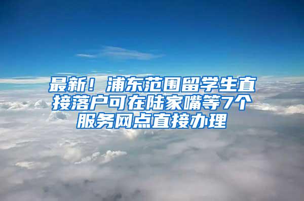 最新！浦东范围留学生直接落户可在陆家嘴等7个服务网点直接办理