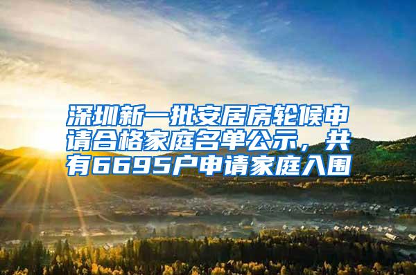 深圳新一批安居房轮候申请合格家庭名单公示，共有6695户申请家庭入围