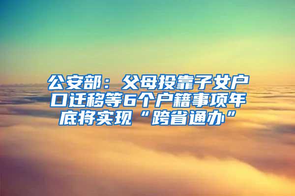 公安部：父母投靠子女户口迁移等6个户籍事项年底将实现“跨省通办”