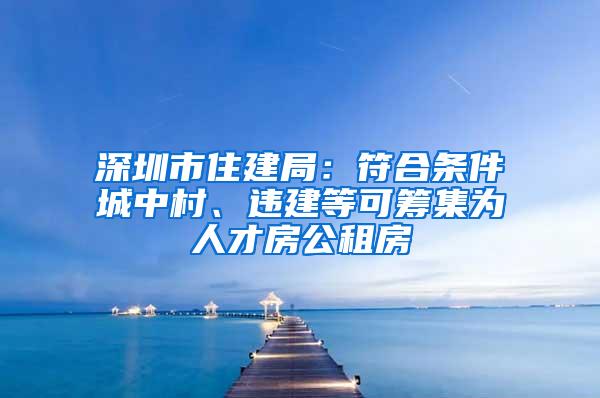 深圳市住建局：符合条件城中村、违建等可筹集为人才房公租房