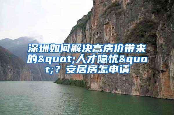 深圳如何解决高房价带来的"人才隐忧"？安居房怎申请