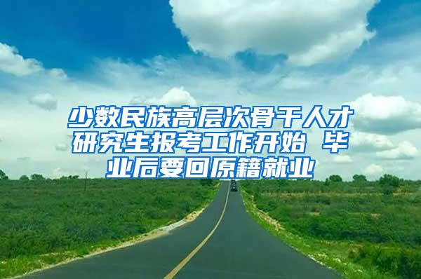 少数民族高层次骨干人才研究生报考工作开始 毕业后要回原籍就业