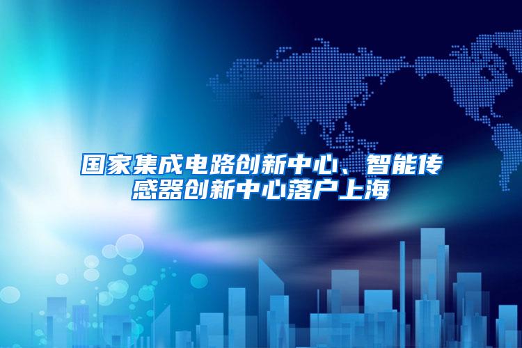 国家集成电路创新中心、智能传感器创新中心落户上海