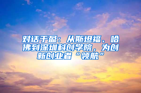 对话于盈：从斯坦福、哈佛到深圳科创学院，为创新创业者“领航”