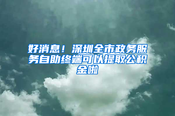 好消息！深圳全市政务服务自助终端可以提取公积金啦