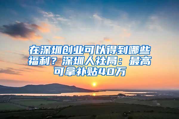 在深圳创业可以得到哪些福利？深圳人社局：最高可拿补贴40万