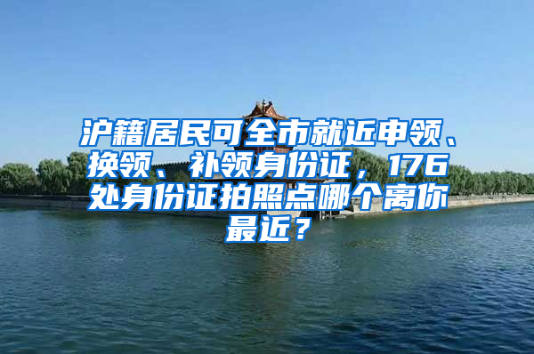 沪籍居民可全市就近申领、换领、补领身份证，176处身份证拍照点哪个离你最近？