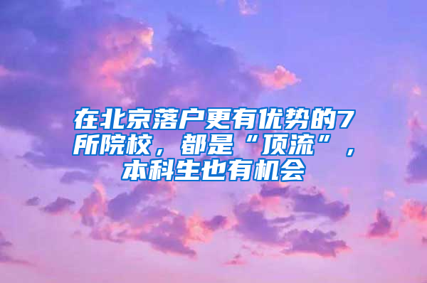 在北京落户更有优势的7所院校，都是“顶流”，本科生也有机会