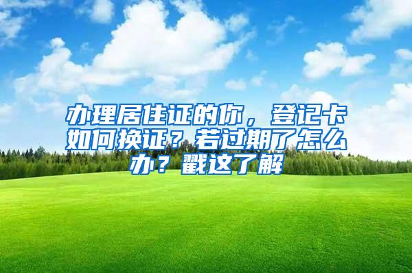 办理居住证的你，登记卡如何换证？若过期了怎么办？戳这了解