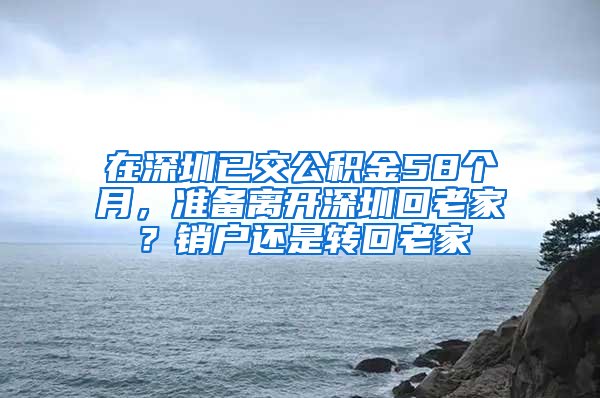 在深圳已交公积金58个月，准备离开深圳回老家？销户还是转回老家